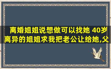 离婚姐姐说想做可以找她 40岁离异的姐姐求我把老公让给她,父母也支持,我该怎么办